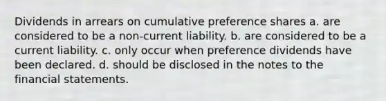 Dividends in arrears on cumulative preference shares a. are considered to be a non-current liability. b. are considered to be a current liability. c. only occur when preference dividends have been declared. d. should be disclosed in the notes to the financial statements.