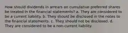 How should dividends in arrears on cumulative preferred shares be treated in the financial statements? a. They are considered to be a current liability. b. They should be disclosed in the notes to the financial statements. c. They should not be disclosed. d. They are considered to be a non-current liability.