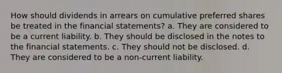 How should dividends in arrears on cumulative preferred shares be treated in the financial statements? a. They are considered to be a current liability. b. They should be disclosed in the notes to the financial statements. c. They should not be disclosed. d. They are considered to be a non-current liability.