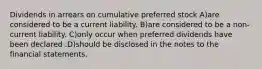 Dividends in arrears on cumulative preferred stock A)are considered to be a current liability. B)are considered to be a non-current liability. C)only occur when preferred dividends have been declared .D)should be disclosed in the notes to the financial statements.