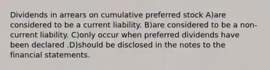 Dividends in arrears on cumulative preferred stock A)are considered to be a current liability. B)are considered to be a non-current liability. C)only occur when preferred dividends have been declared .D)should be disclosed in the notes to the financial statements.