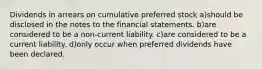 Dividends in arrears on cumulative preferred stock a)should be disclosed in the notes to the financial statements. b)are considered to be a non-current liability. c)are considered to be a current liability. d)only occur when preferred dividends have been declared.