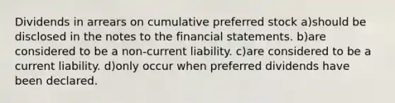 Dividends in arrears on cumulative preferred stock a)should be disclosed in the notes to the financial statements. b)are considered to be a non-current liability. c)are considered to be a current liability. d)only occur when preferred dividends have been declared.