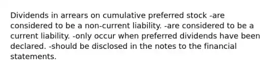 Dividends in arrears on cumulative preferred stock -are considered to be a non-current liability. -are considered to be a current liability. -only occur when preferred dividends have been declared. -should be disclosed in the notes to the financial statements.