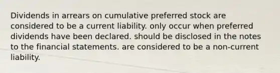 Dividends in arrears on cumulative preferred stock are considered to be a current liability. only occur when preferred dividends have been declared. should be disclosed in the notes to the financial statements. are considered to be a non-current liability.