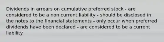 Dividends in arrears on cumulative preferred stock - are considered to be a non current liability - should be disclosed in the notes to the financial statements - only occur when preferred dividends have been declared - are considered to be a current liability