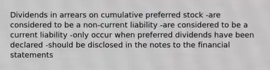 Dividends in arrears on cumulative preferred stock -are considered to be a non-current liability -are considered to be a current liability -only occur when preferred dividends have been declared -should be disclosed in the notes to the financial statements