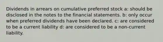 Dividends in arrears on cumulative preferred stock a: should be disclosed in the notes to the financial statements. b: only occur when preferred dividends have been declared. c: are considered to be a current liability d: are considered to be a non-current liability.