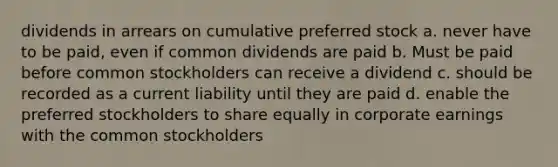 dividends in arrears on cumulative preferred stock a. never have to be paid, even if common dividends are paid b. Must be paid before common stockholders can receive a dividend c. should be recorded as a current liability until they are paid d. enable the preferred stockholders to share equally in corporate earnings with the common stockholders