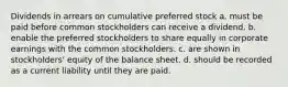 Dividends in arrears on cumulative preferred stock a. must be paid before common stockholders can receive a dividend. b. enable the preferred stockholders to share equally in corporate earnings with the common stockholders. c. are shown in stockholders' equity of the balance sheet. d. should be recorded as a current liability until they are paid.