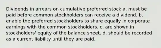 Dividends in arrears on cumulative preferred stock a. must be paid before common stockholders can receive a dividend. b. enable the preferred stockholders to share equally in corporate earnings with the common stockholders. c. are shown in stockholders' equity of the balance sheet. d. should be recorded as a current liability until they are paid.