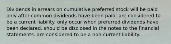 Dividends in arrears on cumulative preferred stock will be paid only after common dividends have been paid. are considered to be a current liability. only occur when preferred dividends have been declared. should be disclosed in the notes to the financial statements. are considered to be a non-current liability.