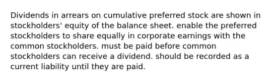 Dividends in arrears on cumulative preferred stock are shown in stockholders' equity of the balance sheet. enable the preferred stockholders to share equally in corporate earnings with the common stockholders. must be paid before common stockholders can receive a dividend. should be recorded as a current liability until they are paid.