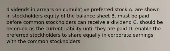 dividends in arrears on cumulative preferred stock A. are shown in stockholders equity of the balance sheet B. must be paid before common stockholders can receive a dividend C. should be recorded as the current liability until they are paid D. enable the preferred stockholders to share equally in corporate earnings with the common stockholders