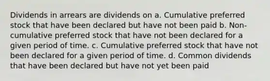 Dividends in arrears are dividends on a. Cumulative preferred stock that have been declared but have not been paid b. Non-cumulative preferred stock that have not been declared for a given period of time. c. Cumulative preferred stock that have not been declared for a given period of time. d. Common dividends that have been declared but have not yet been paid