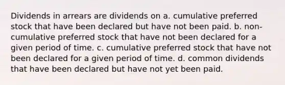 Dividends in arrears are dividends on a. cumulative preferred stock that have been declared but have not been paid. b. non-cumulative preferred stock that have not been declared for a given period of time. c. cumulative preferred stock that have not been declared for a given period of time. d. common dividends that have been declared but have not yet been paid.