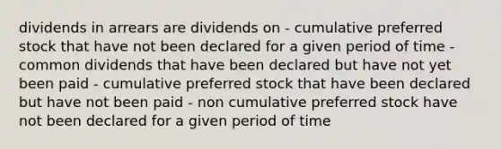 dividends in arrears are dividends on - cumulative preferred stock that have not been declared for a given period of time - common dividends that have been declared but have not yet been paid - cumulative preferred stock that have been declared but have not been paid - non cumulative preferred stock have not been declared for a given period of time