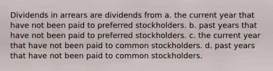 Dividends in arrears are dividends from a. the current year that have not been paid to preferred stockholders. b. past years that have not been paid to preferred stockholders. c. the current year that have not been paid to common stockholders. d. past years that have not been paid to common stockholders.