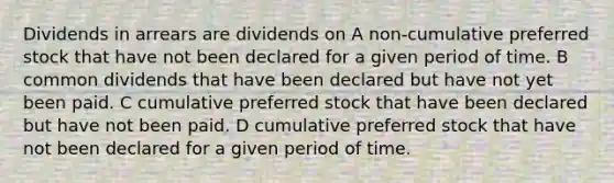 Dividends in arrears are dividends on A non-cumulative preferred stock that have not been declared for a given period of time. B common dividends that have been declared but have not yet been paid. C cumulative preferred stock that have been declared but have not been paid. D cumulative preferred stock that have not been declared for a given period of time.