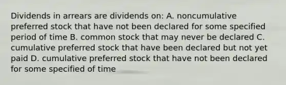 Dividends in arrears are dividends on: A. noncumulative preferred stock that have not been declared for some specified period of time B. common stock that may never be declared C. cumulative preferred stock that have been declared but not yet paid D. cumulative preferred stock that have not been declared for some specified of time