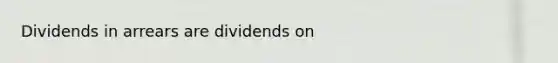 Dividends in arrears are dividends on