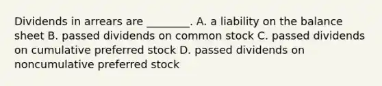 Dividends in arrears are​ ________. A. a liability on the balance sheet B. passed dividends on common stock C. passed dividends on cumulative preferred stock D. passed dividends on noncumulative preferred stock