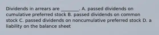 Dividends in arrears are​ ________. A. passed dividends on cumulative preferred stock B. passed dividends on common stock C. passed dividends on noncumulative preferred stock D. a liability on the balance sheet