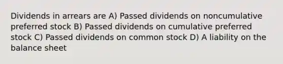 Dividends in arrears are A) Passed dividends on noncumulative preferred stock B) Passed dividends on cumulative preferred stock C) Passed dividends on common stock D) A liability on the balance sheet