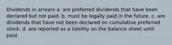 Dividends in arrears a. are preferred dividends that have been declared but not paid. b. must be legally paid in the future. c. are dividends that have not been declared on cumulative preferred stock. d. are reported as a liability on the balance sheet until paid.