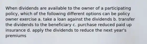 When dividends are available to the owner of a participating policy, which of the following different options can be policy owner exercise a. take a loan against the dividends b. transfer the dividends to the beneficiary c. purchase reduced paid up insurance d. apply the dividends to reduce the next year's premiums