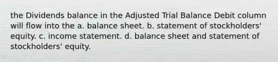 the Dividends balance in the Adjusted Trial Balance Debit column will flow into the a. balance sheet. b. statement of stockholders' equity. c. <a href='https://www.questionai.com/knowledge/kCPMsnOwdm-income-statement' class='anchor-knowledge'>income statement</a>. d. balance sheet and statement of stockholders' equity.