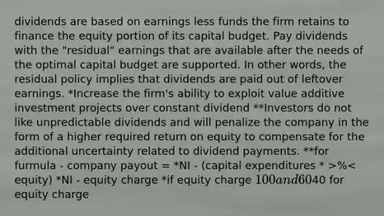 dividends are based on earnings less funds the firm retains to finance the equity portion of its capital budget. Pay dividends with the "residual" earnings that are available after the needs of the optimal capital budget are supported. In other words, the residual policy implies that dividends are paid out of leftover earnings. *Increase the firm's ability to exploit value additive investment projects over constant dividend **Investors do not like unpredictable dividends and will penalize the company in the form of a higher required return on equity to compensate for the additional uncertainty related to dividend payments. **for furmula - company payout = *NI - (capital expenditures * >%< equity) *NI - equity charge *if equity charge 100 and 60% debt 40% equity only count40 for equity charge