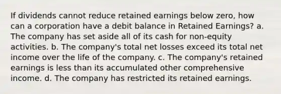 If dividends cannot reduce retained earnings below zero, how can a corporation have a debit balance in Retained Earnings? a. The company has set aside all of its cash for non-equity activities. b. The company's total net losses exceed its total net income over the life of the company. c. The company's retained earnings is less than its accumulated other comprehensive income. d. The company has restricted its retained earnings.