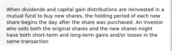 When dividends and capital gain distributions are reinvested in a mutual fund to buy new shares, the holding period of each new share begins the day after the share was purchased. An investor who sells both the original shares and the new shares might have both short-term and long-term gains and/or losses in the same transaction