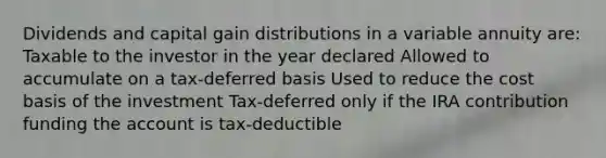 Dividends and capital gain distributions in a variable annuity are: Taxable to the investor in the year declared Allowed to accumulate on a tax-deferred basis Used to reduce the cost basis of the investment Tax-deferred only if the IRA contribution funding the account is tax-deductible