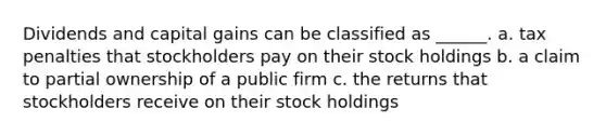 Dividends and capital gains can be classified as ______. a. tax penalties that stockholders pay on their stock holdings b. a claim to partial ownership of a public firm c. the returns that stockholders receive on their stock holdings