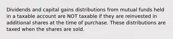 Dividends and capital gains distributions from mutual funds held in a taxable account are NOT taxable if they are reinvested in additional shares at the time of purchase. These distributions are taxed when the shares are sold.