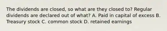 The dividends are closed, so what are they closed to? Regular dividends are declared out of what? A. Paid in capital of excess B. Treasury stock C. common stock D. retained earnings