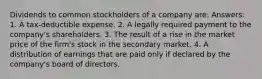 Dividends to common stockholders of a company are: Answers: 1. A tax-deductible expense. 2. A legally required payment to the company's shareholders. 3. The result of a rise in the market price of the firm's stock in the secondary market. 4. A distribution of earnings that are paid only if declared by the company's board of directors.