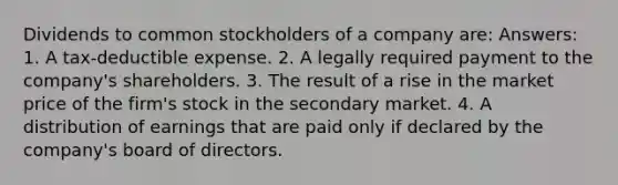 Dividends to common stockholders of a company are: Answers: 1. A tax-deductible expense. 2. A legally required payment to the company's shareholders. 3. The result of a rise in the market price of the firm's stock in the secondary market. 4. A distribution of earnings that are paid only if declared by the company's board of directors.