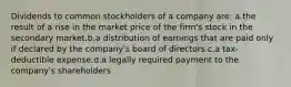 Dividends to common stockholders of a company are: a.the result of a rise in the market price of the firm's stock in the secondary market.b.a distribution of earnings that are paid only if declared by the company's board of directors.c.a tax-deductible expense.d.a legally required payment to the company's shareholders