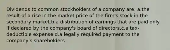 Dividends to common stockholders of a company are: a.the result of a rise in the market price of the firm's stock in the secondary market.b.a distribution of earnings that are paid only if declared by the company's board of directors.c.a tax-deductible expense.d.a legally required payment to the company's shareholders