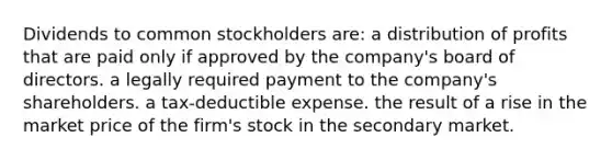 Dividends to common stockholders are: a distribution of profits that are paid only if approved by the company's board of directors. a legally required payment to the company's shareholders. a tax-deductible expense. the result of a rise in the market price of the firm's stock in the secondary market.