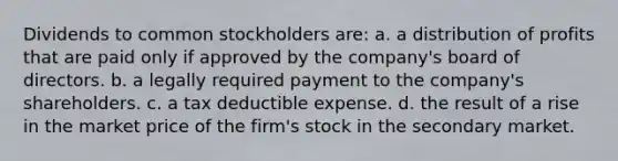 Dividends to common stockholders are: a. a distribution of profits that are paid only if approved by the company's board of directors. b. a legally required payment to the company's shareholders. c. a tax deductible expense. d. the result of a rise in the market price of the firm's stock in the secondary market.