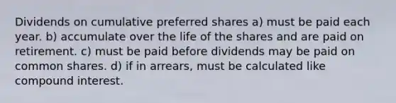 Dividends on cumulative preferred shares a) must be paid each year. b) accumulate over the life of the shares and are paid on retirement. c) must be paid before dividends may be paid on common shares. d) if in arrears, must be calculated like compound interest.