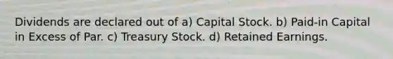 Dividends are declared out of a) Capital Stock. b) Paid-in Capital in Excess of Par. c) Treasury Stock. d) Retained Earnings.