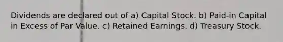 Dividends are declared out of a) Capital Stock. b) Paid-in Capital in Excess of Par Value. c) Retained Earnings. d) Treasury Stock.