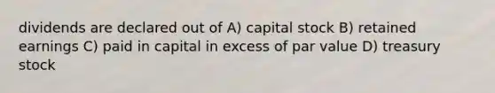 dividends are declared out of A) capital stock B) retained earnings C) paid in capital in excess of par value D) treasury stock