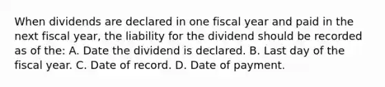 When dividends are declared in one fiscal year and paid in the next fiscal year, the liability for the dividend should be recorded as of the: A. Date the dividend is declared. B. Last day of the fiscal year. C. Date of record. D. Date of payment.