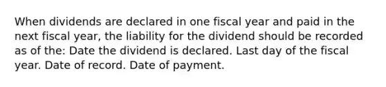 When dividends are declared in one fiscal year and paid in the next fiscal year, the liability for the dividend should be recorded as of the: Date the dividend is declared. Last day of the fiscal year. Date of record. Date of payment.